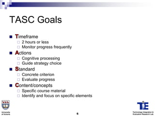 TASC Goals
              imeframe
                 2 hours or less
                 Monitor progress frequently
              ctions
                 Cognitive processing
                 Guide strategy choice
              tandard
                 Concrete criterion
                 Evaluate progress
              ontent/concepts
                 Specific course material
                 Identify and focus on specific elements


University                                                  Technology Integration &
of Victoria                                     6           Evaluation Research Lab
 