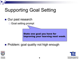 Supporting Goal Setting
             Our past research
               Goal   setting prompt


                            State one goal you have for
                            improving your learning next week.


             Problem: goal quality not high enough


University                                                       Technology Integration &
of Victoria                             8                        Evaluation Research Lab
 
