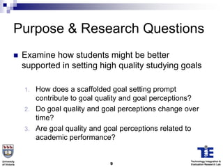 Purpose & Research Questions
             Examine how students might be better
              supported in setting high quality studying goals

              1.   How does a scaffolded goal setting prompt
                   contribute to goal quality and goal perceptions?
              2.   Do goal quality and goal perceptions change over
                   time?
              3.   Are goal quality and goal perceptions related to
                   academic performance?


University                                                      Technology Integration &
of Victoria                             9                       Evaluation Research Lab
 