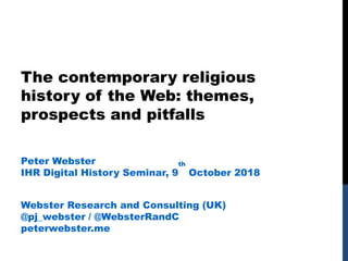 The contemporary religious
history of the Web: themes,
prospects and pitfalls
Peter Webster
IHR Digital History Seminar, 9
th
October 2018
Webster Research and Consulting (UK)
@pj_webster / @WebsterRandC
peterwebster.me
 