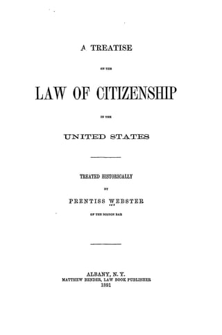 A TREATISE
ON THE
LAW OF CITIZENSHIP
IN TE
UN ITED STATES
TREATED HISTORICALLY
3Y
PRENTISS WEBSTERIt#
OF THE BOSTON BAR
ALBANY, N. Y.
MATTHEW BENDER, LAW BOOK PUBLISHER
1891
 