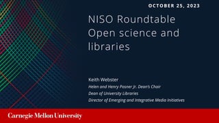 NISO Roundtable
Open science and
libraries
Keith Webster
Helen and Henry Posner Jr. Dean’s Chair
Dean of University Libraries
Director of Emerging and Integrative Media Initiatives
OCTOBER 25, 2023
 