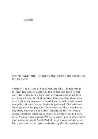 Webster
SOUTH PARK: THE UNLIKELY INFLUENCE ON POLITICAL
TOLERANCE
Abstract: The history of South Park and why it is relevant to
political tolerance is explored. The hypothesis given is that
individuals who have a high level of exposure to South Park
will have a higher level of political tolerance than those who
have little to no exposure to South Park. A look at where and
how political socialization begins is presented. The evidence
found from similar popular culture entities, like Harry Potter,
The Daily Show and The Colbert Report, on their influence
towards political tolerance is shown as comparisons to South
Park. A survey given gauges 90 participants’ political tolerance
level and exposure to South Park through a series of questions.
The results were conclusive in displaying that the participants
 