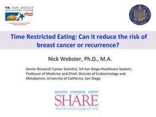 Time Restricted Eating: Can it reduce the risk of
breast cancer or recurrence?
Nick Webster, Ph.D., M.A.
Senior Research Career Scientist, VA San Diego Healthcare System;
Professor of Medicine and Chief, Division of Endocrinology and
Metabolism, University of California, San Diego
 