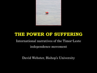 THE POWER OF SUFFERING
International narratives of the Timor-Leste
independence movement
David Webster, Bishop’s University
 