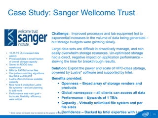 21
Case Study: Sanger Wellcome Trust
Challenge: Improved processes and lab equipment led to
exponential increases in the volume of data being generated –
but storage budgets were growing slowly.
Large data sets are difficult to proactively manage, and can
easily overwhelm storage resources. Un-optimized storage
had a direct, negative impact on application performance –
slowing the time for breakthrough results.
Solution: Exploit the power and scale of HPC-class storage,
powered by Lustre* software and supported by Intel.
Benefits provided:
 Openness – Broad array of storage vendors and
products
 Global namespace – all clients can access all data
 Performance – Upwards of 1 TB/s
 Capacity - Virtually unlimited file system and per
file sizes
 Confidence – Backed by Intel expertise with Lustre
• 10-15 TB of processed data
weekly
• Processed data is small fraction
of overall storage capacity
• Stored in iRODS data
warehouse
• BAM or FASTA format files
• Use pattern matching algorithms
like BWA and BLAST
• Lustre offers immense scalable
capacity
• Now have 8 production Lustre
file systems – and are planning
to add more
• Performance was main goal –
but scale, flexibility, efficiency
were critical
* Some names and brands may be claimed as the property of others.
 