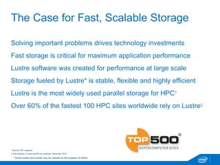 The Case for Fast, Scalable Storage
Solving important problems drives technology investments
Fast storage is critical for maximum application performance
Lustre software was created for performance at large scale
Storage fueled by Lustre* is stable, flexible and highly efficient
Lustre is the most widely used parallel storage for HPC1
Over 60% of the fastest 100 HPC sites worldwide rely on Lustre2
1 Source: IDC research
2 Intel analysis of www.top500.org rankings, December 2013
* Some names and brands may be claimed as the property of others.
 