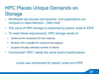 • Workloads are diverse and dynamic, and applications are
compute or data-intensive – often both
• The value of HPC storage is measured by speed, scale & IOPS
• To meet these requirements, HPC storage needs to:
• Scale-out for increased I/O and capacity
• Perform I/O in parallel for maximum throughput
• Support virtually unlimited number of clients
• Commercial “HPC” needs the same level of performance
Lustre was architected for speed, scale and IOPS
4
HPC Places Unique Demands on
Storage
 