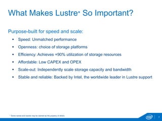 What Makes Lustre* So Important?
7
Purpose-built for speed and scale:
 Speed: Unmatched performance
 Openness: choice of storage platforms
 Efficiency: Achieves +90% utilization of storage resources
 Affordable: Low CAPEX and OPEX
 Scale-out: Independently scale storage capacity and bandwidth
 Stable and reliable: Backed by Intel, the worldwide leader in Lustre support
* Some names and brands may be claimed as the property of others.
 