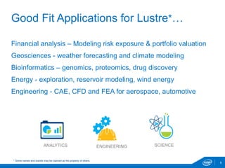 Good Fit Applications for Lustre*…
8
Financial analysis – Modeling risk exposure & portfolio valuation
Geosciences - weather forecasting and climate modeling
Bioinformatics – genomics, proteomics, drug discovery
Energy - exploration, reservoir modeling, wind energy
Engineering - CAE, CFD and FEA for aerospace, automotive
SCIENCEANALYTICS ENGINEERING
* Some names and brands may be claimed as the property of others.
 