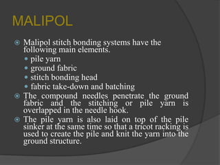 MALIPOL
 Malipol stitch bonding systems have the
following main elements.
 pile yarn
 ground fabric
 stitch bonding head
 fabric take-down and batching
 The compound needles penetrate the ground
fabric and the stitching or pile yarn is
overlapped in the needle hook.
 The pile yarn is also laid on top of the pile
sinker at the same time so that a tricot racking is
used to create the pile and knit the yarn into the
ground structure.
 