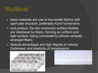 Multiknit
 base materials are one or two textile fabrics with
open-pile structure, preferably Kunit nonwovens.
 end product, the two nonwoven surface textiles
are interlaced by fibers, forming an uniform and
tight surface, being connected by almost vertically
arranged fibers.
 Special advantages are high degree of volume
(bulkiness) and elasticity of compression
 