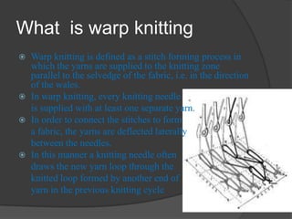 What is warp knitting
 Warp knitting is defined as a stitch forming process in
which the yarns are supplied to the knitting zone
parallel to the selvedge of the fabric, i.e. in the direction
of the wales.
 In warp knitting, every knitting needle
is supplied with at least one separate yarn.
 In order to connect the stitches to form
a fabric, the yarns are deflected laterally
between the needles.
 In this manner a knitting needle often
draws the new yarn loop through the
knitted loop formed by another end of
yarn in the previous knitting cycle
 