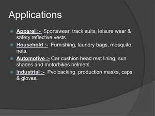 Applications
 Apparel :- Sportswear, track suits, leisure wear &
safety reflective vests.
 Household :- Furnishing, laundry bags, mosquito
nets.
 Automotive :- Car cushion head rest lining, sun
shades and motorbikes helmets.
 Industrial :- Pvc backing, production masks, caps
& gloves.
 
