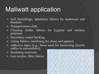 Maliwatt application
 Soft furnishings, upholstery fabrics for mattresses and
blankets.
 Transportation cloth.
 Cleaning cloths, fabrics for hygiene and sanitary
purposes.
 Secondary carpet backing.
 Lining fabrics, interlining for shoes and apparel.
 Adhesive tapes (e.g., those used for harnessing electric
cables in automobiles)
 Insulating materials.
 Geo textiles, filter fabrics.
 