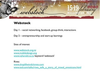 Webstock

Day 1 – social networking, facebook, group-think, interactions

Day 2 – entrepreneurship and start-up learnings


Sites of interest

www.webstock.org.nz
www.mobiledesign.org
www.nzherald.co.nz keyword ‘webstock’

Rives:
www.shopliftwindchimes.com
www.ted.com/talks/rives_tells_a_story_of_mixed_emoticons.html
 
