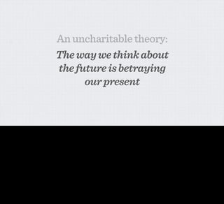 An uncharitable theory:
                                                 The way we think about
                                                 the future is betraying
                                                       our present


I have a theory.

My theory is that Interaction Designers, academics and futurists (like — on occasion — myself) when exploring the more far-out possibilities of new technologies have one fundamental goal.

And this goal is NOT to illustrate really practical things that you might want to bring into your home.

We’re normally attempting to persuade. We’re attempting ﬁrst and foremost to articulate why the technology that we’re exploring could be important in the future. We’re trying to show how world
transformative it could be.

And this comes with costs. You might get some people very enthusiastic about the promise of the technology, but you’re normally—in the short-term at least—over-selling its power. In your
desire to impress, you build models of things that are extreme, fantastic, unusual, weird. Your desire fundamentally is to show how STRANGE the future will be.

It’s an unfortunate fact of life that most of the time when you’re talking about the possibilities of technology in the future, the technology you talk about is EXPENSIVE and COMPLICATED.

That means the concepts that we take on have to seem huge to seem like a reasonable use of the resources involved. The demonstrations made have to seem completely transformative. Science-
ﬁctional. Extraordinary. They're massive performance pieces. They're concept cars. [CLICK]

But they are not, on the whole, practical things that you'd want to bring into your home.
 
