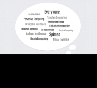 Real-World Web
                                                                                        Everyware
                                              Pervasive Computing   Tangible Computing
                                                                     The Internet of Things
                                               Graspable Interfaces
                                                                       Embodied Interaction
                                          Ubiquitous Computing                   The Web of Things                   Physical Computing
                                                   Ambient Intelligence                           Spimes
                                                      Haptic Computing                                   Things that think



Of course this has not stopped those of us in the technology industry or our peers in academia thinking about what the world of the future might be like. Far from it. We've spent many years
exploring some of the ways that the network might penetrate physical objects - with ideas like Pervasive Computing, Spimes, the Internet of Things, Ubiquitous Computing, Everyware, Embodied
Interaction, Tangible Computing and many others.

Two authors of extremely brilliant books in this area are here with us today, and I owe them a huge debt. Adam Greenﬁeld’s Everyware is a seminal deconstruction of the possibilities of computing
in everything. And our own Bruce Sterling’s book on Shaping Things has left its mark on pretty much everyone’s work since.
 