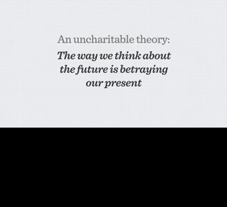 An uncharitable theory:
                                                 The way we think about
                                                 the future is betraying
                                                       our present


But I think we’ve actually hit a transition in the world of connected devices and appliances, and this is what I mean when I say the way we’re thinking about the future is betraying our present. It’s
my belief that we’ve become so invested in the way out visions of what ubiquitous and networked computing COULD be, that we’ve not noticed that we’re actually on the cusp of making it real.

I’m here to try and convince you that the network is already more and more penetrating everyday objects, that there are tangible and practical applications to ubiquitous computing - that it’s not
just a weird joke or bit of future-think any more- and most importantly that the people who will take things forward, who will take on the torch passed from earlier thinkers and make them
manifest are PEOPLE LIKE YOU.
 