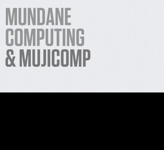 MUNDANE
     COMPUTING
     & MUJICOMP
Okay, so we’ve talked about how components are getting super cheap, and that means that we no longer need to think about such grandiose visions of what the future of connected devices
might look like.

So what’s a less grandiose vision? What’s a more likely, simpler, cheaper version of using the network in the home to make little incremental improvements to our lives?

There are two concepts that I've come across in the wild which I think, most accurately describe what I'm getting at - and what I think constitutes a signiﬁcant transition in our understanding of
the kinds of networked devices we should be thinking about.

They are Mundane Computing and MujiComp.
 