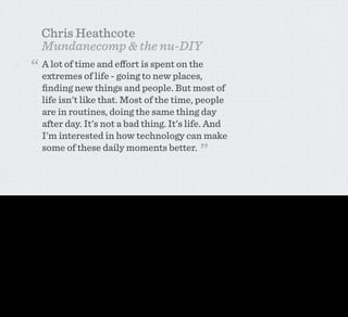 Chris Heathcote
                     Mundanecomp & the nu-DIY
               “     A lot of time and eﬀort is spent on the
                     extremes of life - going to new places,
                     ﬁnding new things and people. But most of
                     life isn't like that. Most of the time, people
                     are in routines, doing the same thing day
                     after day. It's not a bad thing. It's life. And
                     I'm interested in how technology can make
                     some of these daily moments better.
                                                                                                           ”

Chris gave some context before he explained his speciﬁc problem - A lot of time and effort is spent on the extremes of life - going to new places, ﬁnding new things and
people. But most of life isn't like that. Most of the time, people are in routines, doing the same thing day after day. It's not a bad thing. It's life. And I'm interested in how
technology can make some of these daily moments better.

Now I don’t think there’s anything here that anyone here would disagree with in our practice. In fact, in digital design and on the web, we’d might consider this a nice but fairly
obvious sentiment. But somehow in the world of network enabled physical appliances, this actually feels pretty radical. Give up on your ubicomp, stop being so bloody HIGH
CONCEPT, Chris is saying. Do something useful. I mean, why WOULDN’T you?
 