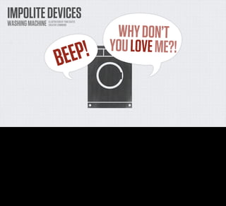 IMPOLITE DEVICES
    WASHING MACHINE              ILLUSTRATION BY TOM COATES



                                                                            WHY DON’T
                                 CREATIVE COMMONS




                                                                            BUELPOVE M
                                                                           YO E ! E?!
                                         B E E P !


For Chris, the problem that he came across was a really simple one that I'm sure a number of you are familiar with. It's the device that BEEPS. He has a
washing machine. When it ﬁnishes washing it beeps. And then it beeps again. And then it beeps again, and again. For an hour. I'm done, it cries out
into the abyss. I'm ﬁnished! WHY DON'T YOU LOVE ME?

And Chris is in another part of his house, thinking to himself, "Well I don't really want to just get up right now and deal with this. I want to sit here and
play Minecraft or read Don Quixote. I get the point. You're done. But that's all I really needed to know right now."
 