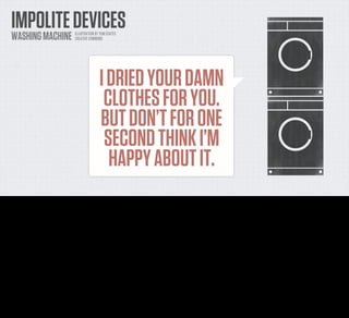 IMPOLITE DEVICES
    WASHING MACHINE              ILLUSTRATION BY TOM COATES
                                 CREATIVE COMMONS




                                                I DRIED YOUR DAMN
                                                 CLOTHES FOR YOU.
                                                BUT DON’T FOR ONE
                                                 SECOND THINK I’M
                                                  HAPPY ABOUT IT.
Another example, my mother up in Norfolk has a clothes dryer. It does the same thing. I HAVE DRIED YOUR DAMN CLOTHES, it shouts across the
house like a domestic dalek. DO SOMETHING ABOUT IT.

It doesn't actually shout these things of course. It beeps.
Again and again. And it WILL. NOT. SHUT. UP.
 