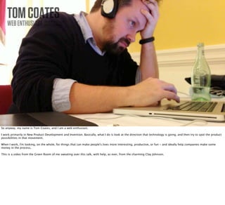 TOM COATES
    WEB ENTHUSIAST              PHOTO BY TOM COATES
                                CREATIVE COMMONS




So anyway, my name is Tom Coates, and I am a web enthusiast.

I work primarily in New Product Development and Invention. Basically, what I do is look at the direction that technology is going, and then try to spot the product
possibilities in that movement.

When I work, I'm looking, on the whole, for things that can make people's lives more interesting, productive, or fun - and ideally help companies make some
money in the process.

This is a video from the Green Room of me sweating over this talk, with help, as ever, from the charming Clay Johnson.
 