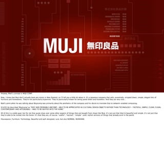 株式会社良品計画
                                                                                                                                               MUSIC PLAYER      ONLINE
                                                                                                                                    ENVIRONMENTAL SENSORS        ONLINE
                                       5%                                                                                                    DOOR CONTROLS       ONLINE
                                      10%                                                                                              PARTICULATE SENSORS       ONLINE
                                      15%                                                                                                 IPAD CONNECTIVITY      ONLINE
                                      20%                                                                                          PUBLISHING TO DASHBOARD       ONLINE
                                      25%                                                                                            PERSONALISING SYSTEMS       ONLINE
                                      30%                                                                                        ACCESSING YOUR CLOUD FILES      ONLINE
                                      35%
                                      40%                                                                                                 MUJICOMP ONLINE
                                      45%                                                                                                                           無印良品
                                      50%
 MUJICOMP VERSION ONE BY TOM COATES




                                                              無印良品           無印良品                                                                sudo create useful object
                                                                                                                                                            cd ../network/
                                      55%                     無印良品           無印良品                                                                   connecting to internet
                                      60%                                                                                                             your object is online
                                      65%                                                                                                          animating spark active
                                      70%                                                                                                       ----------------------
                                      75%                                               NETWORK SIGNAL                                          ----------------------
                                      80%                                                                                                       ----------------------
                                      85%                                                                                                       ----------------------
                                      90%                                                                                                       ----------------------
                                      95%                                                                                                       ----------------------
                                                                                                                                                ----------------------
                                                                                                                                                ----------------------
Anyway, Matt’s concept is MUJI COMP.

Now, I know that Muji don’t actually have any stores in New Zealand, so I’ll tell you a little bit about it. It's a Japanese company that sells, essentially, stripped down, simple, elegant bits of
furniture and homewares. They're not particularly expensive. They’re particularly known for being pared down and brandless. And they are very nice...

Matt's point when he was talking about Mujicomp was primarily about the aesthetics of the company and his desire to translate that to network-enabled computing.

[CLICK] He described 'Mujicomp' as "SEXY AND DESIRABLE UBICOMP - ABLE TO BE APPRECIATED AS CULTURAL DESIGN OBJECTS RATHER THAN TECHNOLOGY - TASTEFUL, SIMPLE, CLEAR, CLEAN,
CONTEMPORARY AND AFFORDABLE - ABLE TO BE INVITED INTO THE HOME."

All of this is a noble goal, but for me that quote skips over some other aspects of things that are bought from shops like Muji. It’s not just that they’re beautiful and simple. It’s not just that
they’re able to be invited into the home. It’s that they are, of course, *useful*, *normal*, *simple* /and/ stylish versions of things that already exist in the world.

Housewares. Furniture. Technology. Beautiful and well-designed, sure, but also NORMAL. MUNDANE.
 