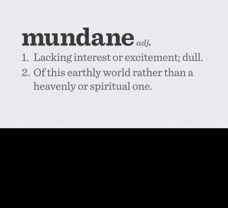 mundane                                                                                      adj.
                1. Lacking interest or excitement; dull.
                2. Of this earthly world rather than a
                   heavenly or spiritual one.


Again, I think it’s in this mundane realm where the greatest short-term potential for networked appliances will happen. In fact, I think it’s borderline inevitable, because the cost
is starting to approach trivial.

And I think mundane computing is potentially a really interesting phrase to use in this context.

I don’t think it’ll catch on because I don’t think it’s that sexy, but I still think it’s an important concept for us to think about right now. It’s about moving from PERFORMANCE
towards Non-ﬂashy, practical integrations between physical objects and the virtual.

But it’s also about being a part of the web that’s also a part of the world. For the few of you who don’t know, the word mundane derives from the Latin Mundi meaning universe
or world.
 