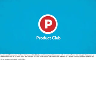 I used to work for companies like Time Out, Yahoo and the BBC, but now I have my own little company with my business Partner Matt Biddulph. The company is
called Product Club. We are young loners who champion the cause of the innocent, the hopeless, the powerless, in a world of criminals who exist above the law.

Oh no, hang on, that’s [click] Knight Rider.
 