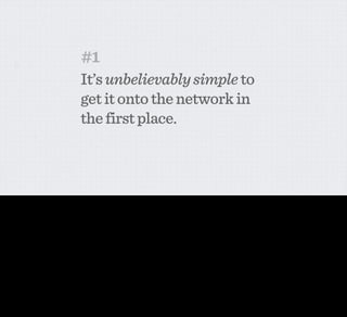 #1
                                               It’s unbelievably simple to
                                               get it onto the network in
                                               the first place.



Now I refer to the Withings scale not just because in and of itself it’s a lovely object, although it totally is. I refer to it because to me it epitomises a whole range of intelligent networked product
design decisions. I’m going to start by running through a few of the really simple ones...

The ﬁrst one is pretty simple. Still some products out there, the set-up process is beyond painful. The Withings scale is pretty good, but I actually still think there’s more scope here.
 