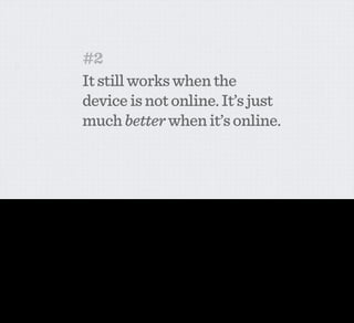 #2
                                            It still works when the
                                            device is not online. It’s just
                                            much better when it’s online.



This second principle is pretty self explanatory. Networked objects are awesome, but do you really want to not be able to get into your house or open your oven or fridge because your wiﬁ’s gone
down? No. Mundane computing in the near future is a progressive enhancement to objects, and the more fundamental to your life, the more the core functions have to also be achievable without
connectivity.
 