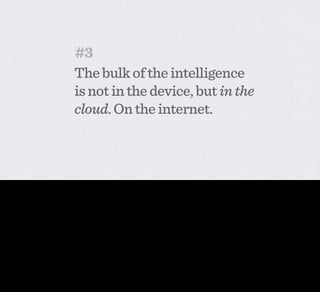 #3
                                             The bulk of the intelligence
                                             is not in the device, but in the
                                             cloud. On the internet.



This is, I think, a huge one. We talked a bit about the shearing layers of technology and the different rates of redundancy for different bits of technology and infrastructure in the home. The
technology IN the device is hard to upgrade. It’s complicated and expensive and gets even more so if it’s in the built fabric of the home. But the intelligence on the network can be upgraded easily
and effectively at pretty much any time.

This also means that the data that you’re collecting and the intelligence of the service can easily be connected with other services around the web. Can trigger actions elsewhere.

So what do you leave in the device? Clearly you have the bit that connects to the network. But in addition, you put in the sensors that tell you about the object and actuators that allow the network
to control the object. This means that—essentially—the object is just an endpoint of the network. It’s a data source and something that can be triggered by activity online. And that’s all. Your
question then is just what sensors to put into the device.
 