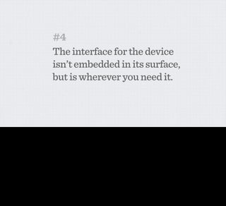 #4
                                             The interface for the device
                                             isn’t embedded in its surface,
                                             but is wherever you need it.



This follows on from the previous one. If the intelligence is online, and can be upgraded as and when necessary, then the interface that you use to interact with the data is everywhere. So what is
the interface for a network-enabled fridge or dishwasher? Is it embedded in your kitchen counter top or on the front of your fridge? No, of course not.
 