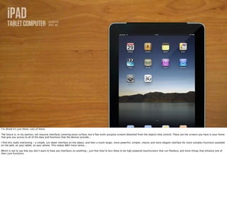 iPAD
     TABLET COMPUTER                         AS SOLD BY
                                             APPLE, INC.




I’m afraid it’s just these. Lots of these.

The future is, in my opinion, not massive interfaces covering every surface, but a few multi-purpose screens detached from the objects they control. These are the screens you have in your home
that give you access to all of the data and functions that the devices provide...

I ﬁnd this really interesting - a simple, cut-down interface on the object, and then a much larger, more powerful, simpler, clearer and more elegant interface for more complex functions available
on the web, on your tablet, on your phone. This makes WAY more sense...

Which is not to say that you don’t want to have any interfaces on anything - just that they’re less likely to be high powered touchscreens that run Pandora, and more things that enhance one of
their core functions.
 