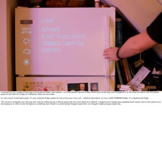 iPAD
     TABLET COMPUTER                      AS SOLD BY
                                          APPLE, INC.




I knocked this up a couple of days ago to illustrate the point I was making - a UI that wouldn’t go out of date, where most of the logic and intelligence is in the cloud and which uses the wasted
space on the front of a fridge to *ambiently* keep you up to date.

It’s not a touch screen particularly. It’s just using the fridge surface for one of the uses it has a lot - ambient information. It’s not a LEAN-FORWARD fridge. It’s a background fridge.

This version is probably a bit intrusive and I may be confusing you a little by going into this much detail on a sideline. I imagine you’d maybe have a glowing touch sensor next to the clock to turn
the display on or off or to dim the lights or something. But I found it a useful design thought experiment, so I thought maybe you guys would too...
 