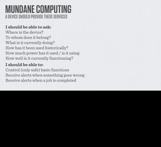 MUNDANE COMPUTING
     A DEVICE SHOULD PROVIDE THESE SERVICES
     I should be able to ask:
     Where is the device?
     To whom does it belong?
     What is it currently doing?
     How has it been used historically?
     How much power has it used / is it using
     How well is it currently functioning?
     I should be able to:
     Control (only safe) basic functions
     Receive alerts when something goes wrong
     Receive alerts when a job is completed

I’ve been thinking a bit recently about what mundane web services any physical object I buy or rent should be able to provide if I wanted them - both through a simple web interface - things that
I myself should be able to directly ask of the device - but also things that I should be able to let other people or things ask it through an API.

And this is the list that I came up with. It’s a pretty simple list and frankly not particularly complicated, but I want you to think for a moment about what could be possible if EVERY appliance over
$100 could do all of this stuff - and later, every appliance over $20.

They’re things that fall really into two clumps - sensors in the device recording information, and some form of actuators in the device that trigger behaviours.

The ﬁrst two are derived from Bruce Sterlings concept of a spime - an object that reports its location in place and spime, is uniquely identiﬁed in some way and knows to whom it belongs.

The information about what the device does and how well it’s working provides both a car-like service schedule, giving you the capacity to understand how a device is working, what’s going
wrong with it, what needs to be ﬁxed, serviced or replaced, information on power consumption and more.

The last few are to solve those aggravating aspects of having to be near a device to control it or deal with its alerts or problems. I’ll show you a few of the things you coudl build upon those in a
minute.
 