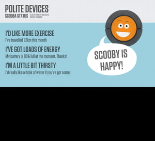 POLITE DEVICES
     SCOOBA STATUS                    ILLUSTRATIONS BY TOM COATES
                                      CREATIVE COMMONS




      I’D LIKE MORE EXERCISE
      I’ve travelled 1.2km this month
      I’VE GOT LOADS OF ENERGY
      My battery is 95% full at the moment. Thanks!                                                                         SCOO BY IS
      I’M A LITTLE BIT THIRSTY
      I’d really like a drink of water if you’ve got some!
                                                                                                                             H APPY!
Well, the ﬁrst one is just a status display. It’s not easy for your device to communicate with you directly, so why not let it communicate with you via the web. You could create a little avatar for it to
make it more friendly, and talk to it as if it were an actual pet or assistant in you home.
 