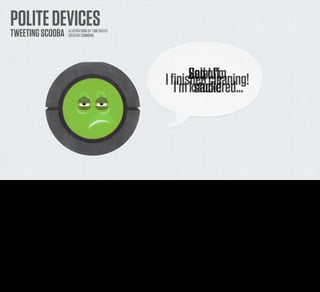 POLITE DEVICES
     TWEETING SCOOBA                      ILLUSTRATIONS BY TOM COATES
                                          CREATIVE COMMONS




                                                                                                               Sod oﬀ,
                                                                                                               Help!cleaning!
                                                                                                        I ﬁnished    I’m
                                                                                                           I’m knackered...
                                                                                                                stuck!




And once you’ve got it there on the web, acting like a tiny sentient creature, then why should it not talk to you directly.

As I said, sometimes my little Scooby bleeps when he’s in trouble. Along with the annoying message he broadcasts a number of BEEPS that correspond with a list somewhere of the various error
conditions that he could be suffering...

But this is actually a bit of a pain. It would make more sense to have it communicate with me in the channels that I use every day. The ones that I actually check - say Twitter or Facebook. [click]

I would be completely comfortable with getting the odd error message sent to me in a conversational way from Scooby as a Twitter direct message.
 