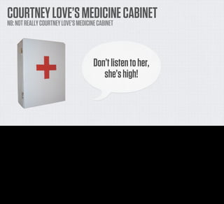 COURTNEY LOVE’S MEDICINE CABINET
     NB: NOT REALLY COURTNEY LOVE’S MEDICINE CABINET




                                                                                    Don’t listen to her,
                                                                                       she’s high!



This is a few years old now, and it’s not 100% strictly relevant since it’s far from ‘Mundane’ but I love it anyway so I’m going to talk about it... It’s a project from the ITP guys under Tom Igoe.

It’s Courtney Love’s Medicine Cabinet. It is, though, not actually Courtney Love’s Medicine Cabinet, of course. But you know.

The idea is that it tracks how many pills are taken at any given time, and sits in Fake Courntney’s favourite IRC channel. Every time our hypothetical Courtney comes in and says something
particularly medicated, the Medicine Cabinet chirps in.

“Don’t listen to her”, it says, “She’s high”.

It’s deﬁnitely not polite, it’s bordering on judgmental, but it’s bloody funny.
 