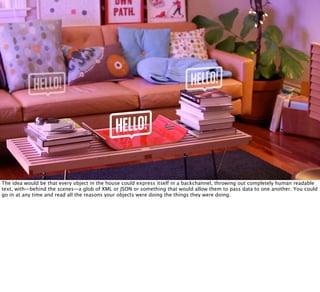 The idea would be that every object in the house could express itself in a backchannel, throwing out completely human readable
text, with—behind the scenes—a glob of XML or JSON or something that would allow them to pass data to one another. You could
go in at any time and read all the reasons your objects were doing the things they were doing.
 