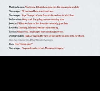 Motion Sensor: You know, I think he’s gone out. It’s been quite a while
                  Gatekeeper: I’ll just send him a note and see...
                  Gatekeeper: Yup. He says he’s out for a while and we should clean
                  Dishwasher: Okay cool. I’m going to start cleaning now.
                  Scooba: I’d like to clean to. But Roomba normally goes first.
                  Roomba: I’m okay, I cleaned earlier this morning.
                  Scooba: Okay, cool. I’m going to start cleaning now too.
                  Upstairs lights: Right, I’m going to turn off the lights up here until he’s back.
                  Tom has entered the Abbey Street Chatroom
                  Tom: Everything okay?
                  Gatekeeper: No problems to report. Everyone’s happy...


I sort of like all this stuff. It’s sort of awesome, it’s sort of cool. I quite like it.

And yet, somehow in the back of my head I keep hearing this guy...
 