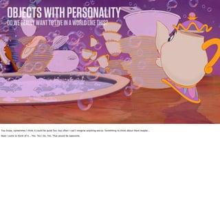 OBJECTS WITH PERSONALITY
     DO WE REALLY WANT TO LIVE IN A WORLD LIKE THIS?




You know, sometimes I think it could be quite fun, but often I can’t imagine anything worse. Something to think about there maybe...

Now I come to think of it... Yes. Yes I do. Yes. That would be awesome.
 