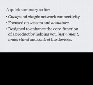 A quick summary so far:
           • Cheap and simple network connectivity
           • Focused on sensors and actuators
           • Designed to enhance the core      function
                of a product by helping you instrument,
                understand and control the devices.

This is probably the tightest summary I could come up with - cheap and simple network connectivity, fundamentally focused on sensors and actuators that help you instrument, understand and
control the object.

And at the centre of it all, the network itself, allowing every piece of information from any object to be a stimulus for activity somewhere else. The offboard brain, the offboard storage place, the
connective tissue that makes it possible for motion sensor to communicate with a lightbulb, with Twitter, with /ANYTHING/ that’s also connected.
 