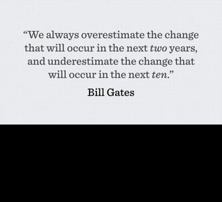 “We always overestimate the change
                   that will occur in the next two years,
                    and underestimate the change that
                        will occur in the next ten.”
                                                                              Bill Gates

It’s this - we always over-estimate the change that will occur int he next two years and underestimate the change that will occur in the next ten.

Partly this is because of what Ben was talking about yesterday - Moore’s law and the exponential in computing power. But it’s also partly because there are many technologies out there that could
genuinely change the world should they gain sufficient traction, but are nowhere until they do so.

Clay Shirky talked about something related when he was writing about social software a few years ago. He observed that originally online communities had been all about people talking to
strangers about shared interests UNTIL such a point that a sufficient number of your real-life friends were also online. Then, with a certain level of ubiquity, the division between your real and the
virtual communities collapsed.

At a certain threshold of use everything changes. Another way of putting that - MORE IS DIFFERENT. REALLY REALLY DIFFERENT.
 