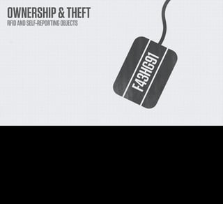 OWNERSHIP & THEFT
     RFID AND SELF-REPORTING OBJECTS




He also talks about ownership in that book. He restricts himself to talking about RFID tags, but any object that communicates with the network can do exactly the same things.

If you can determine from an online service who something belongs to and potentially where it is, then what does that mean for concepts of ownership? We’re already some of the way there with
things like Find My iPad and long-distance erasing, but what if that’s extended to all goods.

If your friends borrowed something from you but you always could tell where it was and who had it, would that change how you think about protecting your belongings, storing them? And what
about theft? Would it even be really possible in a world like that?
 