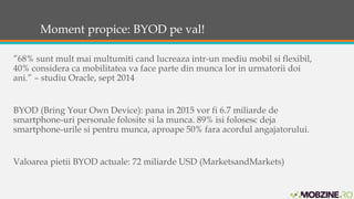 Moment propice: BYOD pe val! 
”68% sunt mult mai multumiti cand lucreaza intr-un mediu mobil si flexibil, 
40% considera ca mobilitatea va face parte din munca lor in urmatorii doi 
ani.” – studiu Oracle, sept 2014 
BYOD (Bring Your Own Device): pana in 2015 vor fi 6.7 miliarde de 
smartphone-uri personale folosite si la munca. 89% isi folosesc deja 
smartphone-urile si pentru munca, aproape 50% fara acordul angajatorului. 
Valoarea pietii BYOD actuale: 72 miliarde USD (MarketsandMarkets) 
 