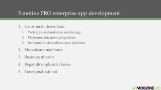 5 motive PRO enterprise app development 
1. Usurinta in dezvoltare 
1. Web apps si standalone mobile app 
2. Platforme enterprise proprietare 
3. Instrumente dezvoltare cross platform 
2. Monetizare mai buna 
3. Business ulterior 
4. Regandire aplicatii clasice 
5. Functionalitati noi 
 