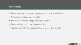 Concluzie 
• Enterprise mobile apps e o zona care va creste semnificativ 
• E nevoie de experienta/proiecte 
• Mijloc de schimbare de procese/paradigme 
• Bani castigati vs economie pentru client 
• Studiati mai intens zona enterprise si incepeti sa lucrati! 
 